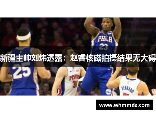 新疆主帅刘炜透露：赵睿核磁拍摄结果无大碍